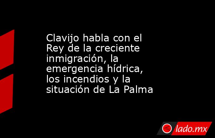 Clavijo habla con el Rey de la creciente inmigración, la emergencia hídrica, los incendios y la situación de La Palma. Noticias en tiempo real