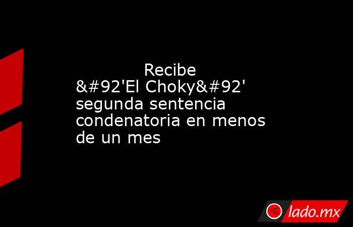             Recibe \'El Choky\' segunda sentencia condenatoria en menos de un mes            . Noticias en tiempo real