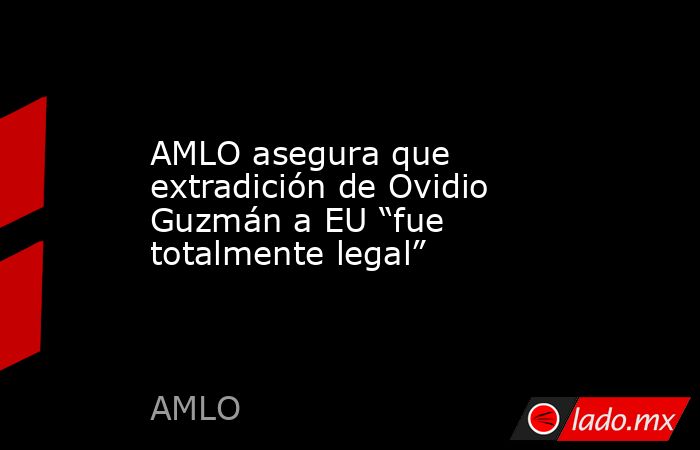 AMLO asegura que extradición de Ovidio Guzmán a EU “fue totalmente legal”. Noticias en tiempo real