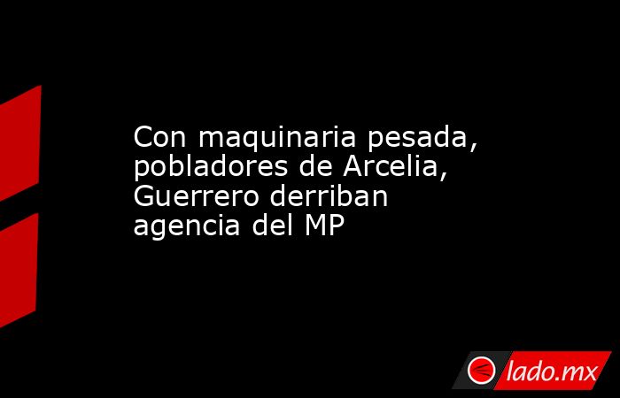 Con maquinaria pesada, pobladores de Arcelia, Guerrero derriban agencia del MP. Noticias en tiempo real