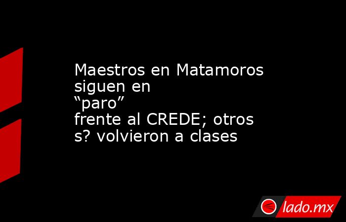 Maestros en Matamoros siguen en “paro” frente al CREDE; otros s? volvieron a clases. Noticias en tiempo real