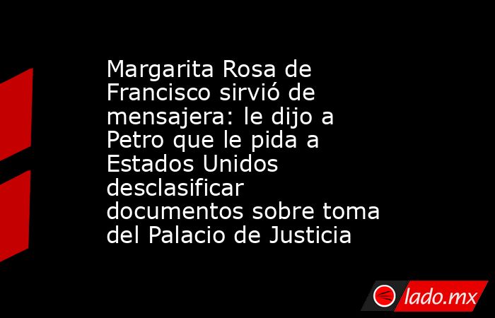Margarita Rosa de Francisco sirvió de mensajera: le dijo a Petro que le pida a Estados Unidos desclasificar documentos sobre toma del Palacio de Justicia. Noticias en tiempo real