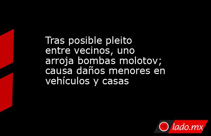 Tras posible pleito entre vecinos, uno arroja bombas molotov; causa daños menores en vehículos y casas . Noticias en tiempo real