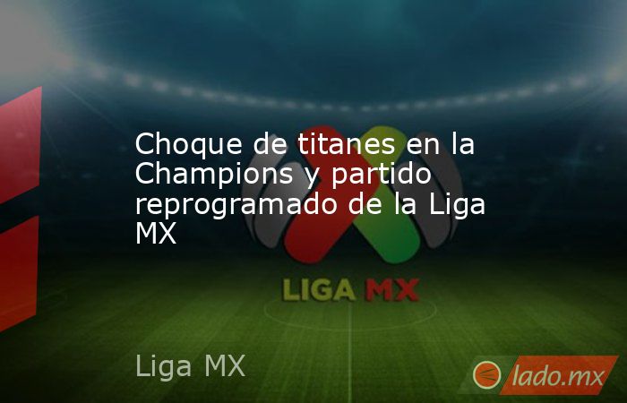 Choque de titanes en la Champions y partido reprogramado de la Liga MX. Noticias en tiempo real