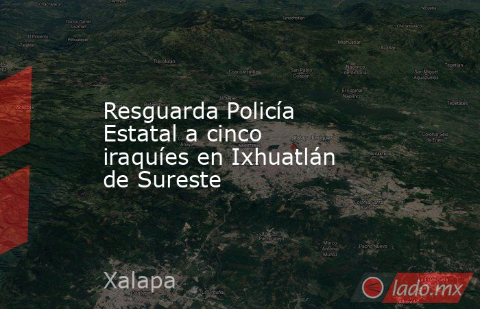 Resguarda Policía Estatal a cinco iraquíes en Ixhuatlán de Sureste. Noticias en tiempo real