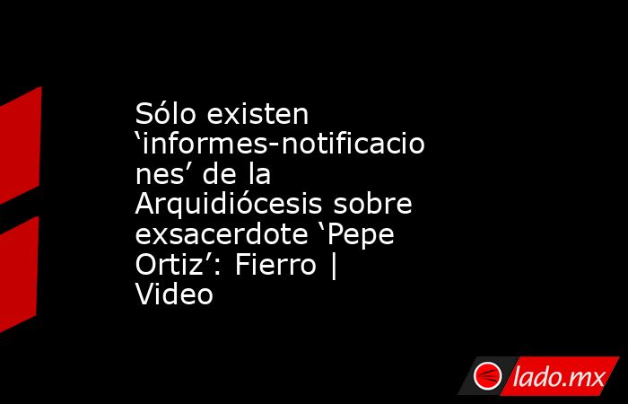 Sólo existen ‘informes-notificaciones’ de la Arquidiócesis sobre exsacerdote ‘Pepe Ortiz’: Fierro | Video. Noticias en tiempo real