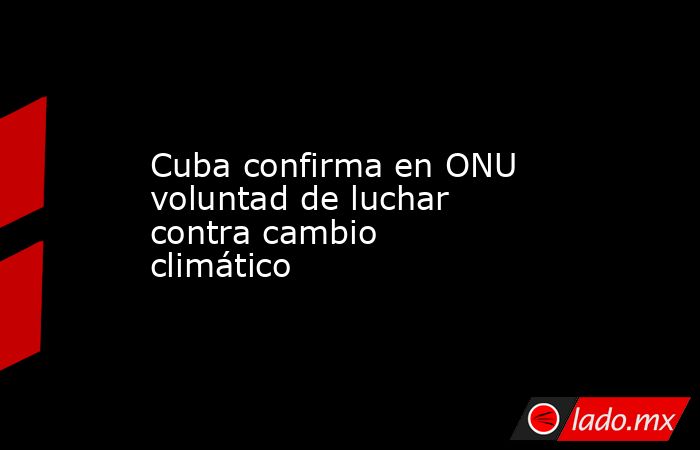 Cuba confirma en ONU voluntad de luchar contra cambio climático. Noticias en tiempo real