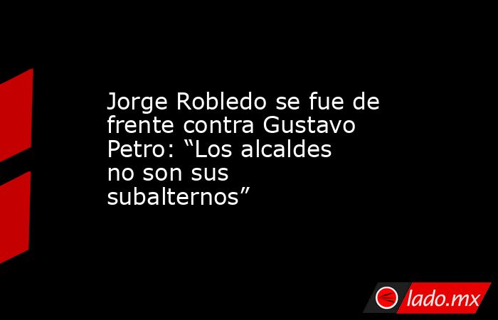 Jorge Robledo se fue de frente contra Gustavo Petro: “Los alcaldes no son sus subalternos”. Noticias en tiempo real