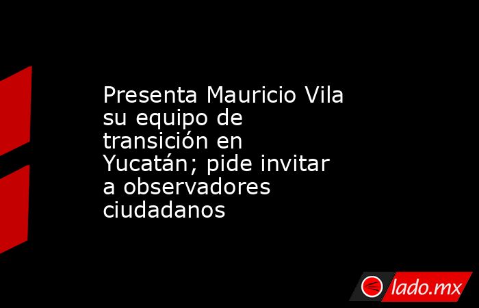 Presenta Mauricio Vila su equipo de transición en Yucatán; pide invitar a observadores ciudadanos. Noticias en tiempo real