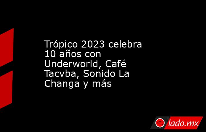 Trópico 2023 celebra 10 años con Underworld, Café Tacvba, Sonido La Changa y más. Noticias en tiempo real