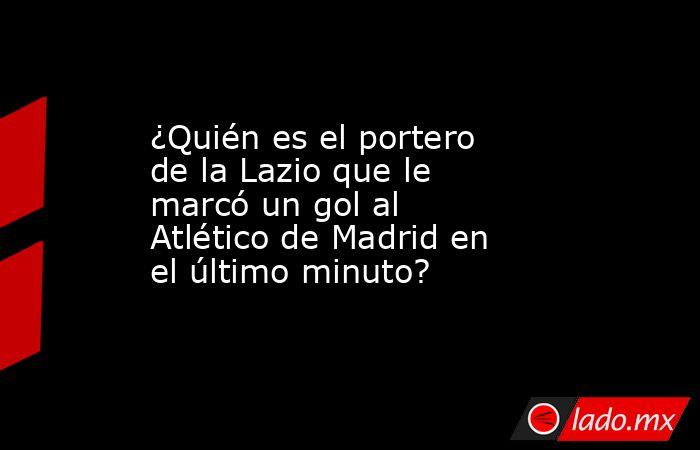 ¿Quién es el portero de la Lazio que le marcó un gol al Atlético de Madrid en el último minuto? . Noticias en tiempo real