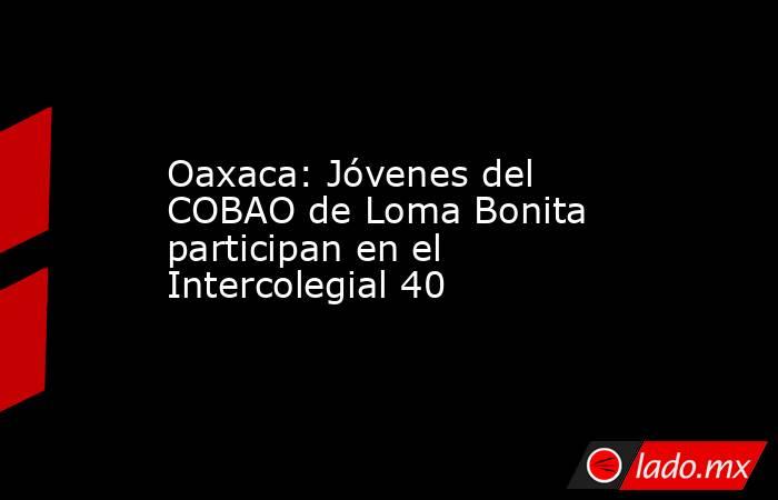 Oaxaca: Jóvenes del COBAO de Loma Bonita participan en el Intercolegial