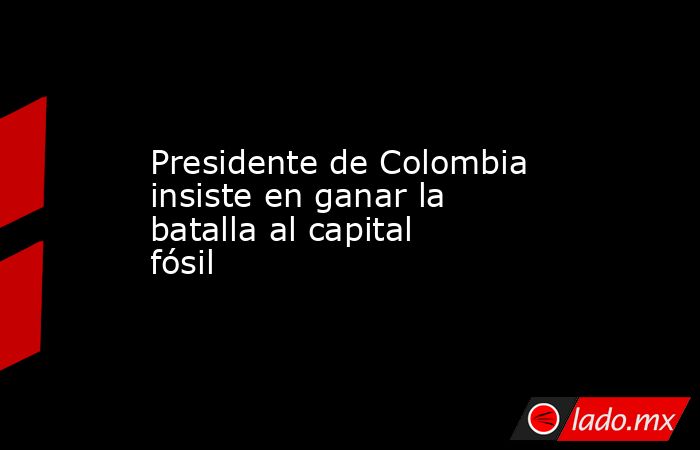 Presidente de Colombia insiste en ganar la batalla al capital fósil. Noticias en tiempo real