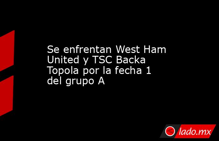 Se enfrentan West Ham United y TSC Backa Topola por la fecha 1 del grupo A. Noticias en tiempo real
