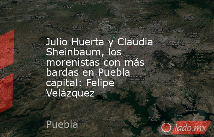 Julio Huerta y Claudia Sheinbaum, los morenistas con más bardas en Puebla capital: Felipe Velázquez. Noticias en tiempo real