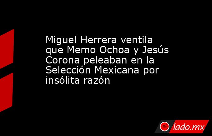 Miguel Herrera ventila que Memo Ochoa y Jesús Corona peleaban en la Selección Mexicana por insólita razón. Noticias en tiempo real
