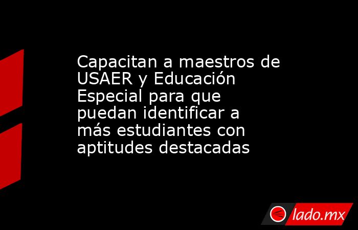 Capacitan a maestros de USAER y Educación Especial para que puedan identificar a más estudiantes con aptitudes destacadas. Noticias en tiempo real