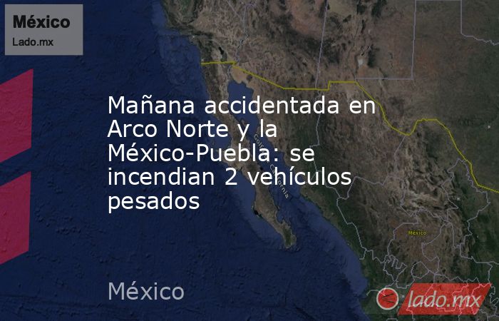 Mañana accidentada en Arco Norte y la México-Puebla: se incendian 2 vehículos pesados. Noticias en tiempo real