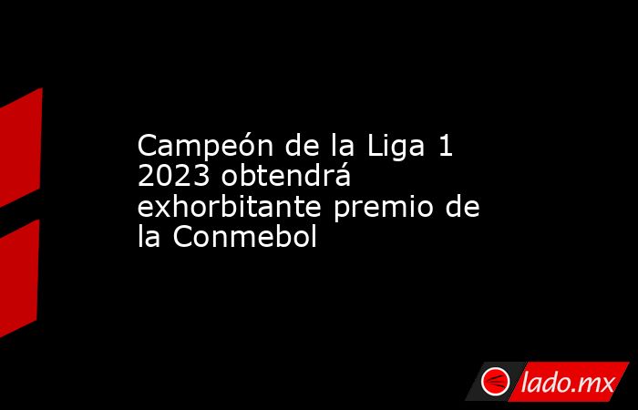 Campeón de la Liga 1 2023 obtendrá exhorbitante premio de la Conmebol. Noticias en tiempo real