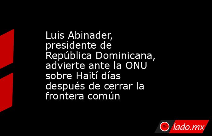 Luis Abinader, presidente de República Dominicana, advierte ante la ONU sobre Haití días después de cerrar la frontera común. Noticias en tiempo real