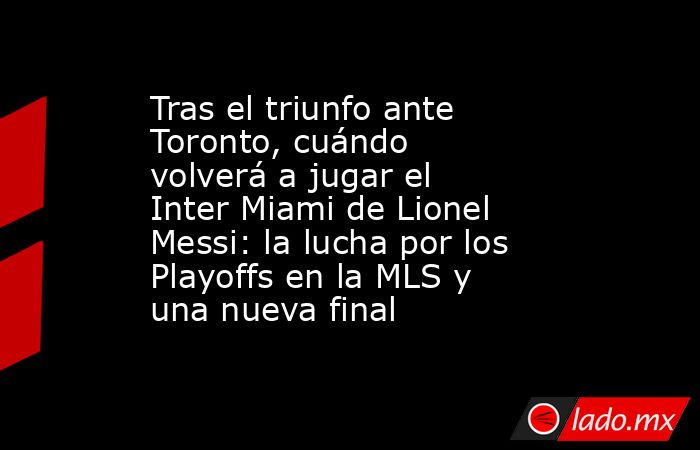 Tras el triunfo ante Toronto, cuándo volverá a jugar el Inter Miami de Lionel Messi: la lucha por los Playoffs en la MLS y una nueva final. Noticias en tiempo real