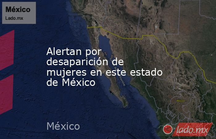 Alertan por desaparición de mujeres en este estado de México. Noticias en tiempo real