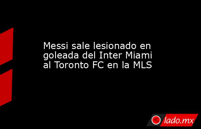Messi sale lesionado en goleada del Inter Miami al Toronto FC en la MLS. Noticias en tiempo real