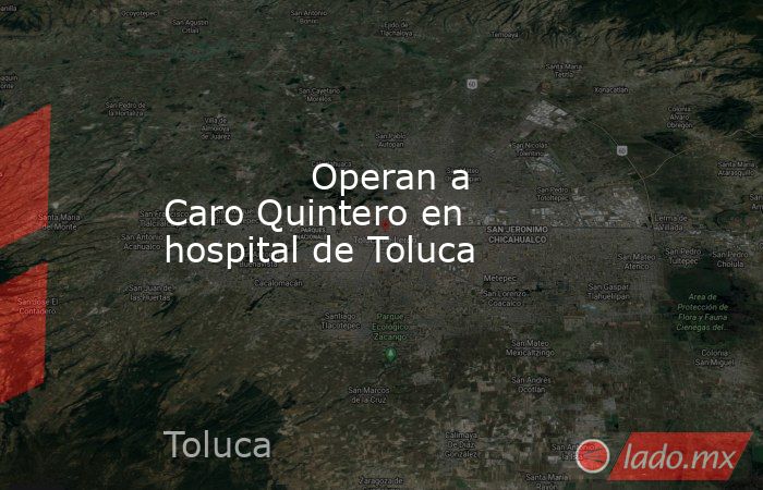             Operan a Caro Quintero en hospital de Toluca            . Noticias en tiempo real