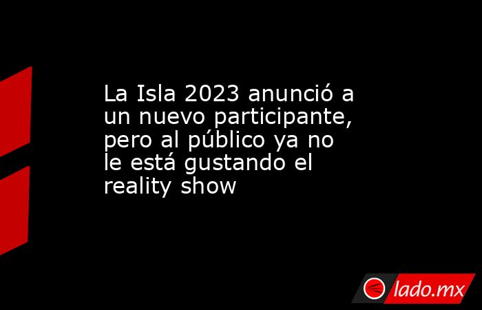 La Isla 2023 anunció a un nuevo participante, pero al público ya no le está gustando el reality show. Noticias en tiempo real
