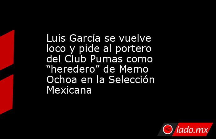 Luis García se vuelve loco y pide al portero del Club Pumas como “heredero” de Memo Ochoa en la Selección Mexicana. Noticias en tiempo real