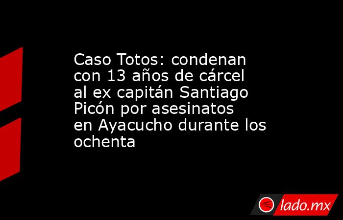 Caso Totos: condenan con 13 años de cárcel al ex capitán Santiago Picón por asesinatos en Ayacucho durante los ochenta. Noticias en tiempo real