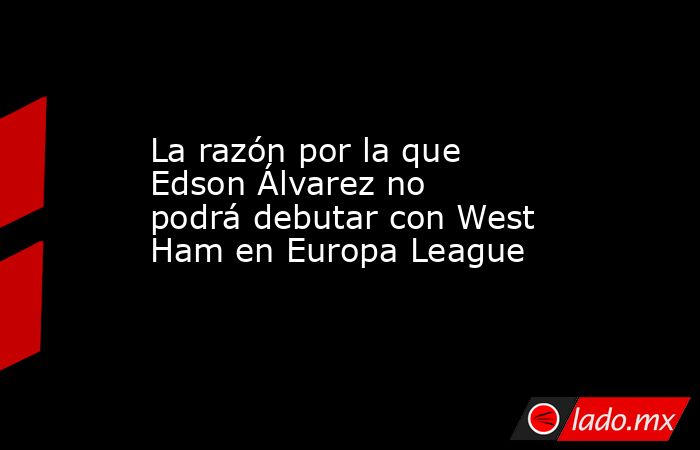 La razón por la que Edson Álvarez no podrá debutar con West Ham en Europa League. Noticias en tiempo real