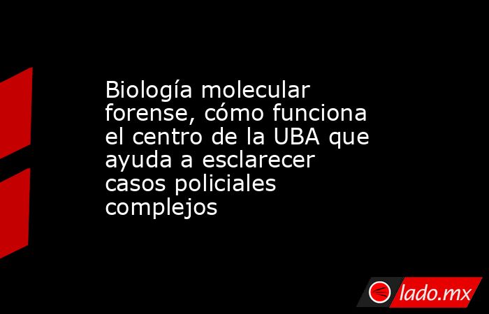 Biología molecular forense, cómo funciona el centro de la UBA que ayuda a esclarecer casos policiales complejos. Noticias en tiempo real