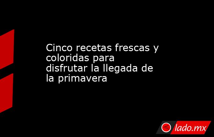 Cinco recetas frescas y coloridas para disfrutar la llegada de la primavera. Noticias en tiempo real