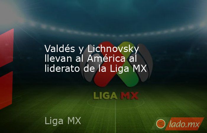 Valdés y Lichnovsky llevan al América al liderato de la Liga MX. Noticias en tiempo real