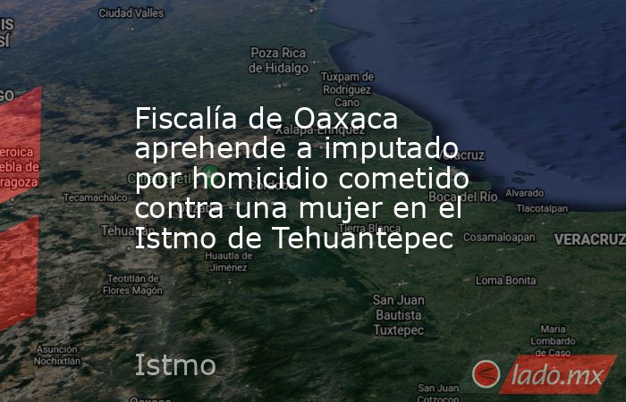 Fiscalía de Oaxaca aprehende a imputado por homicidio cometido contra una mujer en el Istmo de Tehuantepec. Noticias en tiempo real