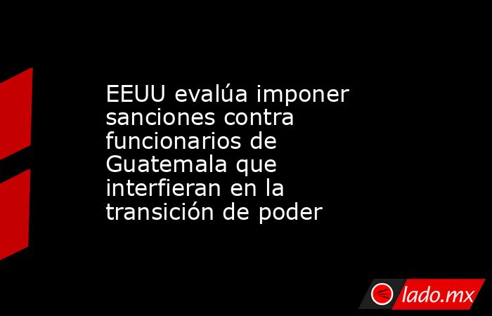 EEUU evalúa imponer sanciones contra funcionarios de Guatemala que interfieran en la transición de poder. Noticias en tiempo real