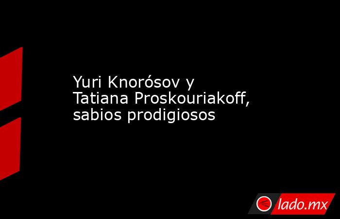 Yuri Knorósov y Tatiana Proskouriakoff, sabios prodigiosos. Noticias en tiempo real