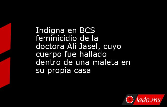 Indigna en BCS feminicidio de la doctora Ali Jasel, cuyo cuerpo fue hallado dentro de una maleta en su propia casa. Noticias en tiempo real