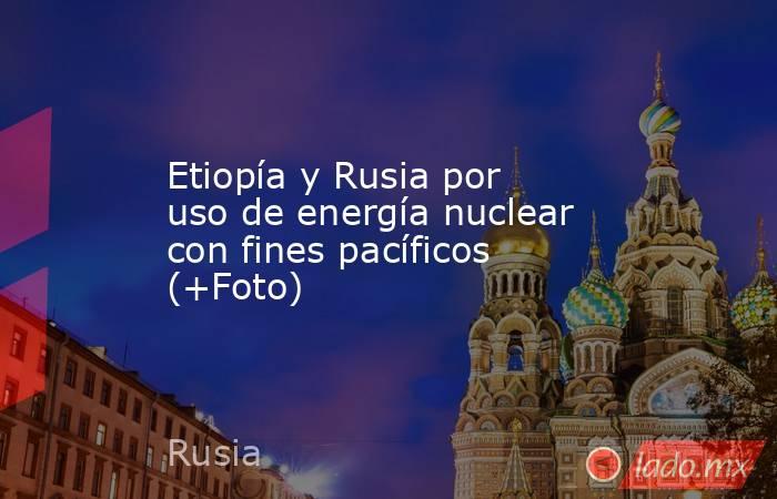 Etiopía y Rusia por uso de energía nuclear con fines pacíficos (+Foto). Noticias en tiempo real