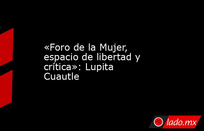 «Foro de la Mujer, espacio de libertad y crítica»: Lupita Cuautle. Noticias en tiempo real