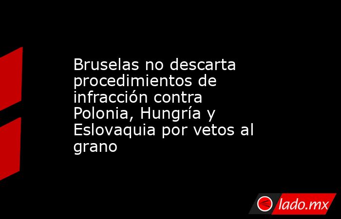 Bruselas no descarta procedimientos de infracción contra Polonia, Hungría y Eslovaquia por vetos al grano. Noticias en tiempo real
