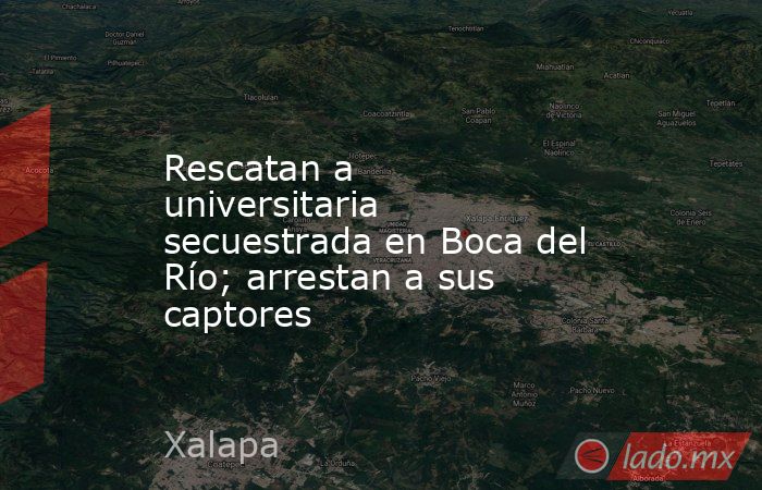 Rescatan a universitaria secuestrada en Boca del Río; arrestan a sus captores. Noticias en tiempo real