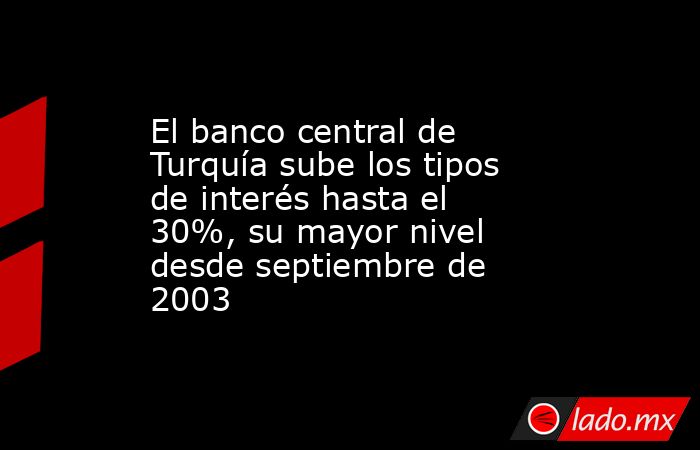 El banco central de Turquía sube los tipos de interés hasta el 30%, su mayor nivel desde septiembre de 2003. Noticias en tiempo real