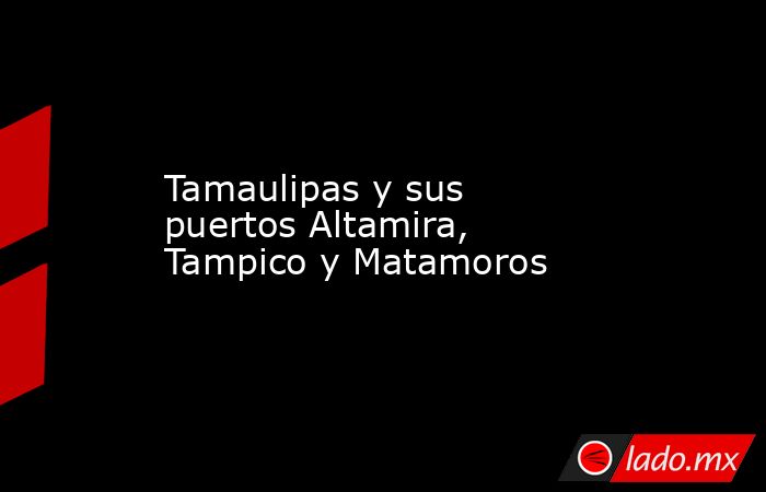 Tamaulipas y sus puertos Altamira, Tampico y Matamoros. Noticias en tiempo real