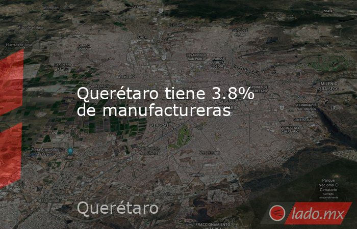 Querétaro tiene 3.8% de manufactureras. Noticias en tiempo real