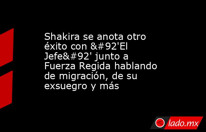 Shakira se anota otro éxito con \'El Jefe\' junto a Fuerza Regida hablando de migración, de su exsuegro y más. Noticias en tiempo real