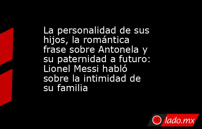 La personalidad de sus hijos, la romántica frase sobre Antonela y su paternidad a futuro: Lionel Messi habló sobre la intimidad de su familia. Noticias en tiempo real