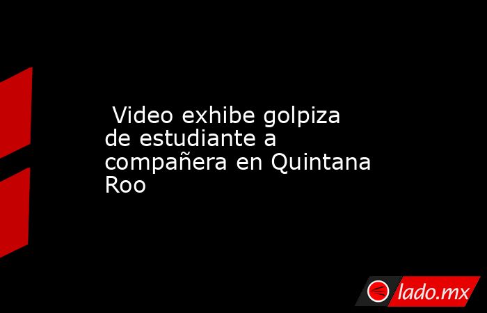  Video exhibe golpiza de estudiante a compañera en Quintana Roo. Noticias en tiempo real