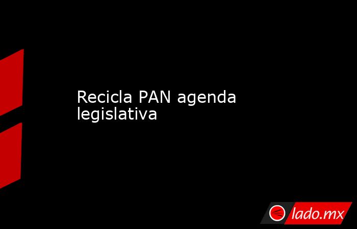 Recicla PAN agenda legislativa. Noticias en tiempo real
